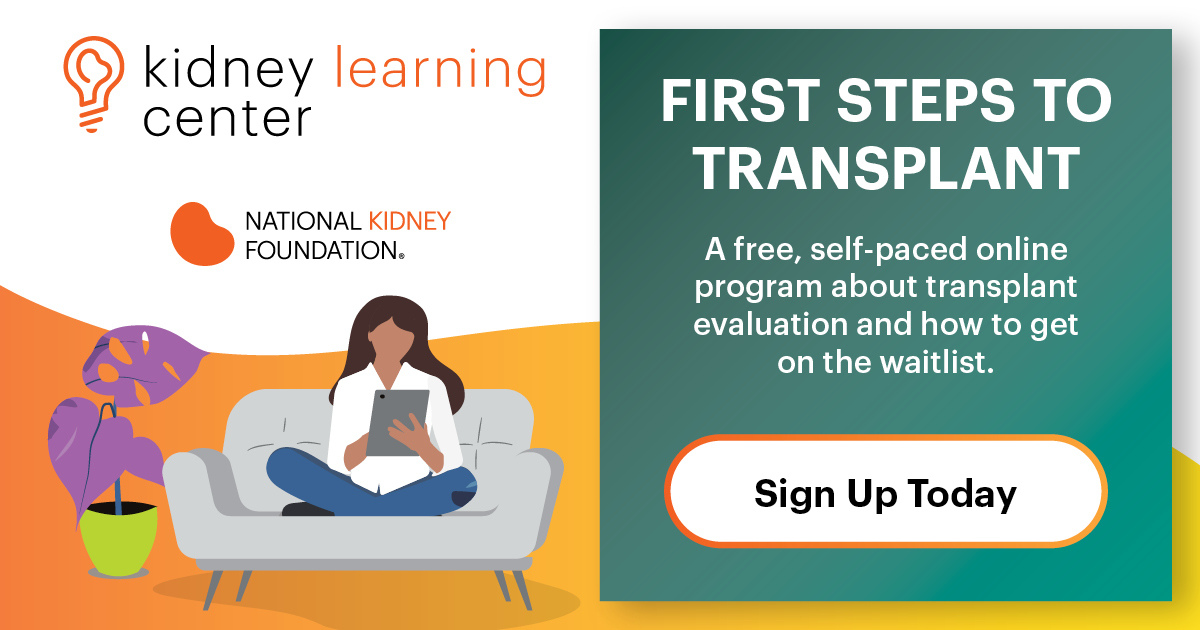 First Steps to finding a Living donor. A free self-paced online program about transplant evaluation and how to get on the list. Sign up now.