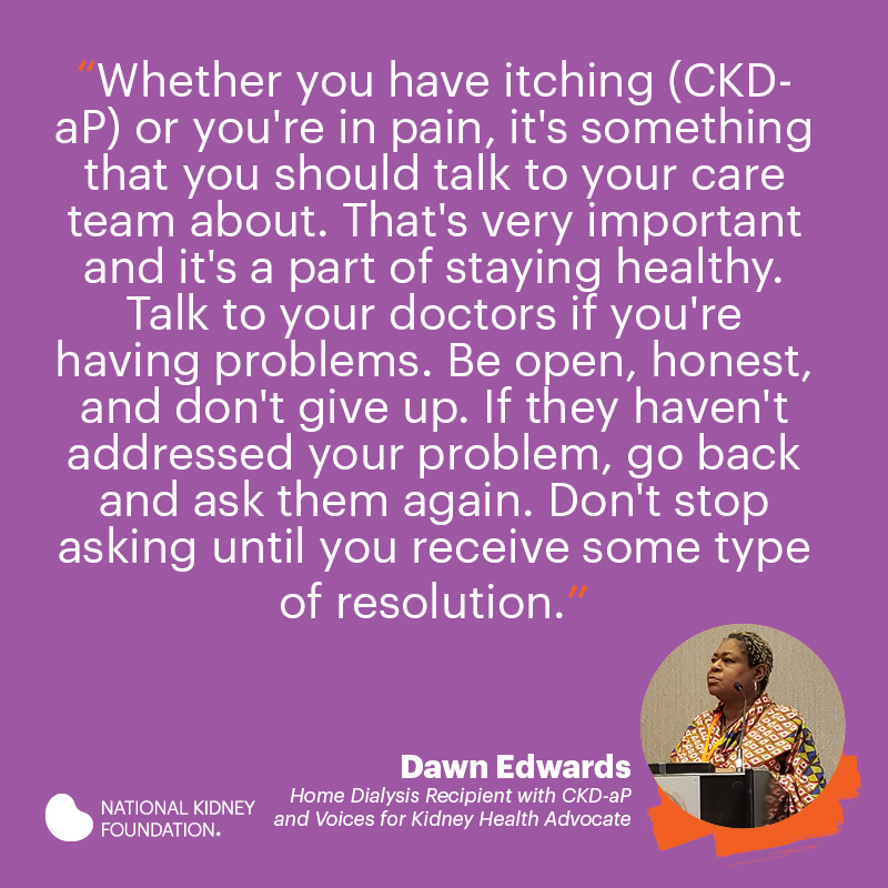 Whether you have itching (CKD-aP) or you're in pain, it's something that you should talk to your care team about. That's very important and it's a part of staying healthy. Talk to your doctors if you're having problems. Be open, honest, and don't give up.