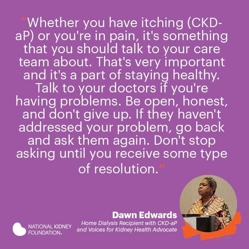 Whether you have itching (CKD-aP) or you're in pain, it's something that you should talk to your care team about. That's very important and it's a part of staying healthy. Talk to your doctors if you're having problems. Be open, honest, and don't give up.