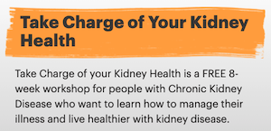 Take Charge of your Kidney Health is a FREE 8-week workshop for people with Chronic Kidney Disease who want to learn how to manage their illness and live healthier with kidney disease.